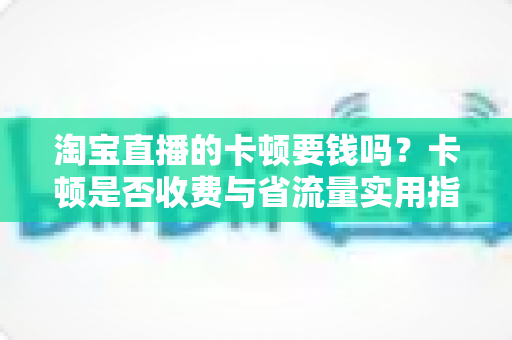 淘宝直播的卡顿要钱吗?卡顿是否收费与省流量实用指南全解析 淘宝直播的卡顿要钱吗?卡顿是否收费与省流量实用指南全解析