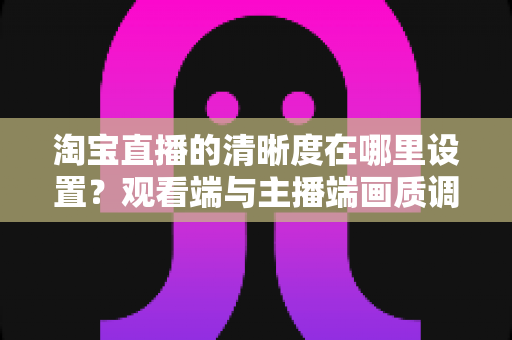 淘宝直播的清晰度在哪里设置?观看端与主播端画质调整全攻略,一看就懂 淘宝直播的清晰度在哪里设置?观看端与主播端画质调整全攻略,一看就懂