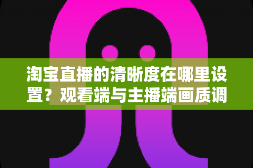 淘宝直播的清晰度在哪里设置？观看端与主播端画质调整全攻略，一看就懂