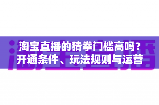 淘宝直播的猜拳门槛高吗？开通条件、玩法规则与运营技巧全解析