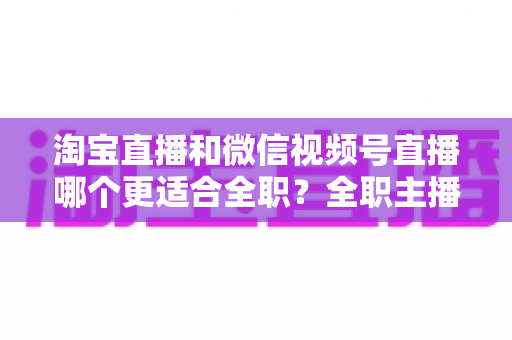 淘宝直播和微信视频号直播哪个更适合全职？全职主播转型前必看的平台深度对比与实战选择指南