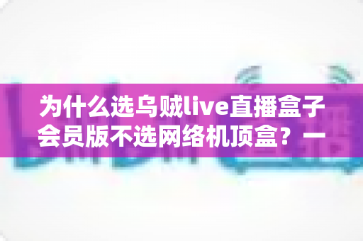 为什么选乌贼live直播盒子会员版不选网络机顶盒？一文看懂两者差异，选对设备不花冤枉钱