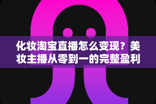 化妆淘宝直播怎么变现?美妆主播从零到一的完整盈利指南与实战策略 化妆淘宝直播怎么变现?美妆主播从零到一的完整盈利指南与实战策略