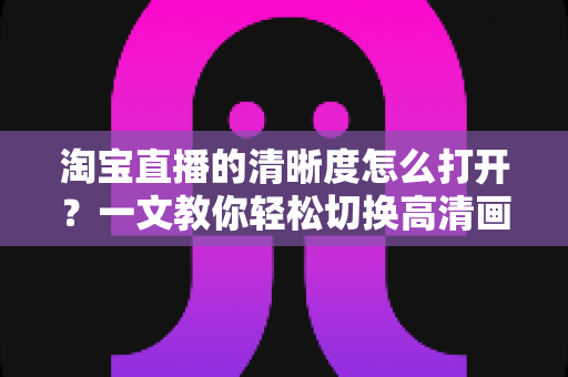 淘宝直播的清晰度怎么打开？一文教你轻松切换高清画质，观看带货体验全面升级
