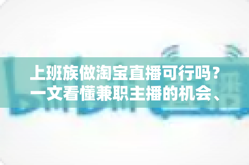 上班族做淘宝直播可行吗？一文看懂兼职主播的机会、挑战与实操路径