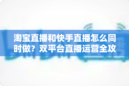 淘宝直播和快手直播怎么同时做?双平台直播运营全攻略与实战方案 淘宝直播和快手直播怎么同时做?双平台直播运营全攻略与实战方案