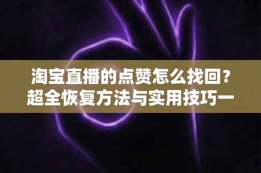 淘宝直播的点赞怎么找回？超全恢复方法与实用技巧一次讲清