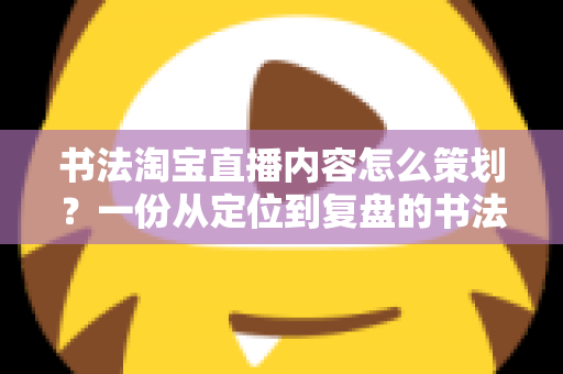 书法淘宝直播内容怎么策划？一份从定位到复盘的书法直播全流程实战指南