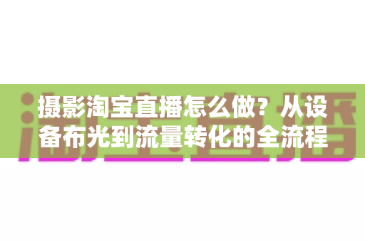 摄影淘宝直播怎么做？从设备布光到流量转化的全流程实战指南