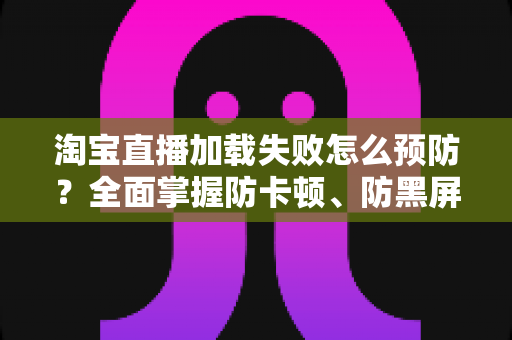 淘宝直播加载失败怎么预防？全面掌握防卡顿、防黑屏的实用技巧与解决方案