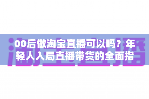 00后做淘宝直播可以吗？年轻人入局直播带货的全面指南与成功秘诀