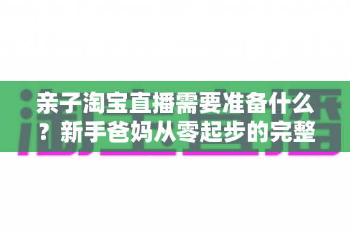 亲子淘宝直播需要准备什么?新手爸妈从零起步的完整筹备指南 亲子淘宝直播需要准备什么?新手爸妈从零起步的完整筹备指南