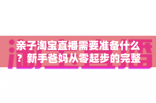 亲子淘宝直播需要准备什么?新手爸妈从零起步的完整筹备指南 亲子淘宝直播需要准备什么?新手爸妈从零起步的完整筹备指南