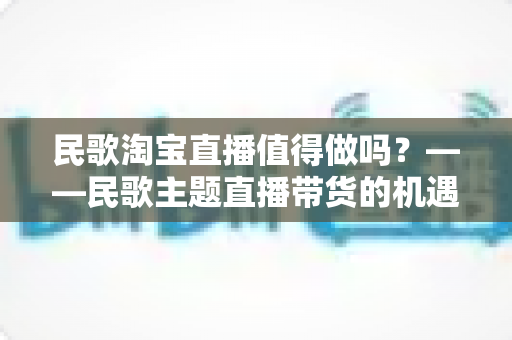 民歌淘宝直播值得做吗？——民歌主题直播带货的机遇、挑战与实战变现全解析