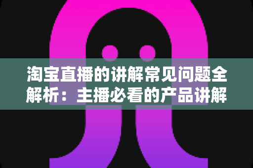 淘宝直播的讲解常见问题全解析：主播必看的产品讲解技巧与避坑指南