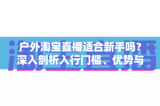 户外淘宝直播适合新手吗？深入剖析入行门槛、优势与实操指南，帮你少走弯路快速起号