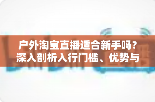 户外淘宝直播适合新手吗？深入剖析入行门槛、优势与实操指南，帮你少走弯路快速起号