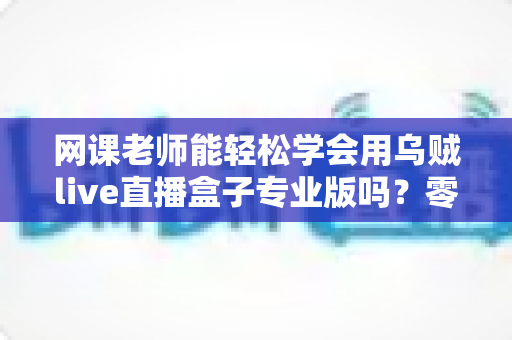 网课老师能轻松学会用乌贼live直播盒子专业版吗?零基础快速上手全指南 网课老师能轻松学会用乌贼live直播盒子专业版吗?零基础快速上手全指南
