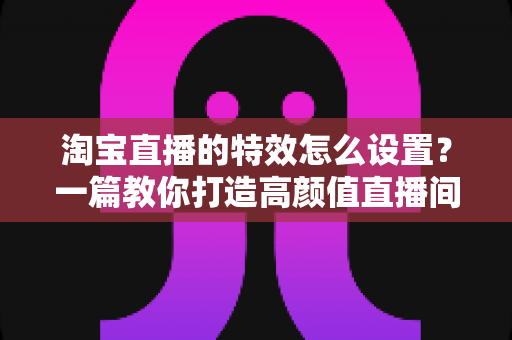 淘宝直播的特效怎么设置?一篇教你打造高颜值直播间的完整攻略 淘宝直播的特效怎么设置?一篇教你打造高颜值直播间的完整攻略