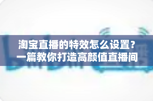 淘宝直播的特效怎么设置?一篇教你打造高颜值直播间的完整攻略 淘宝直播的特效怎么设置?一篇教你打造高颜值直播间的完整攻略