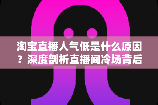 淘宝直播人气低是什么原因?深度剖析直播间冷场背后的真相与破局之道 淘宝直播人气低是什么原因?深度剖析直播间冷场背后的真相与破局之道