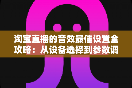 淘宝直播的音效最佳设置全攻略：从设备选择到参数调校，打造专业级直播音质