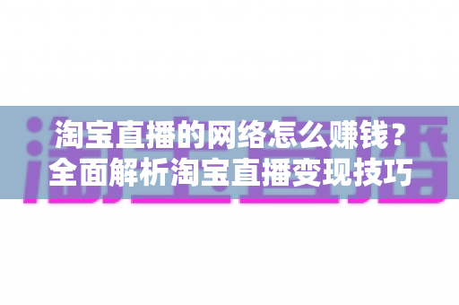 淘宝直播的网络怎么赚钱？全面解析淘宝直播变现技巧与实操指南