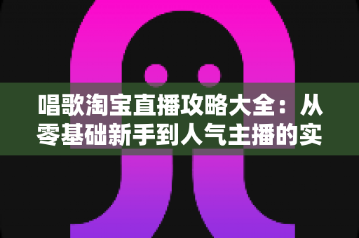 唱歌淘宝直播攻略大全：从零基础新手到人气主播的实战成长指南