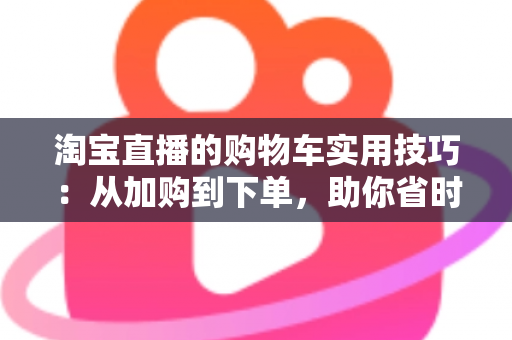 淘宝直播的购物车实用技巧:从加购到下单,助你省时省钱又省心 淘宝直播的购物车实用技巧:从加购到下单,助你省时省钱又省心