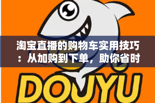 淘宝直播的购物车实用技巧：从加购到下单，助你省时省钱又省心