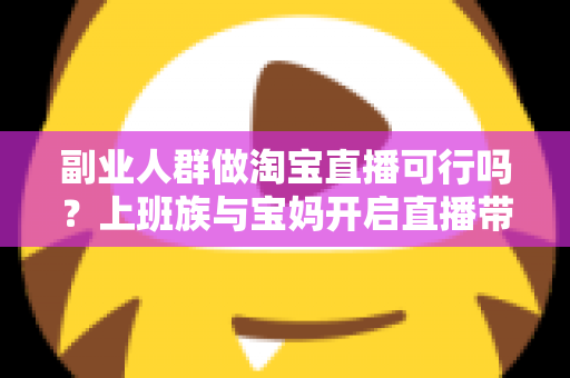 副业人群做淘宝直播可行吗？上班族与宝妈开启直播带货副业的真实前景、优势分析与实操全攻略