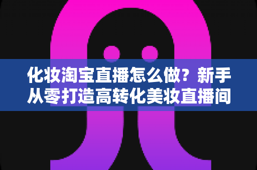 化妆淘宝直播怎么做？新手从零打造高转化美妆直播间的完整指南