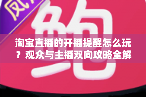 淘宝直播的开播提醒怎么玩？观众与主播双向攻略全解析