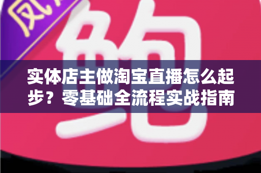 实体店主做淘宝直播怎么起步？零基础全流程实战指南，让线下生意搭上直播快车