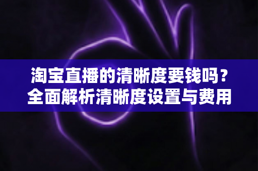 淘宝直播的清晰度要钱吗？全面解析清晰度设置与费用真相