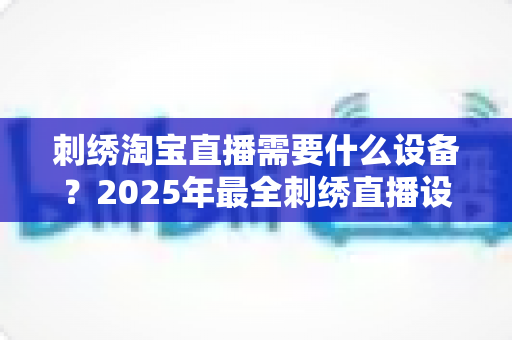 刺绣淘宝直播需要什么设备?2025年最全刺绣直播设备清单与选购指南 刺绣淘宝直播需要什么设备?2025年最全刺绣直播设备清单与选购指南
