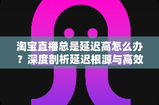 淘宝直播总是延迟高怎么办?深度剖析延迟根源与高效解决指南 淘宝直播总是延迟高怎么办?深度剖析延迟根源与高效解决指南