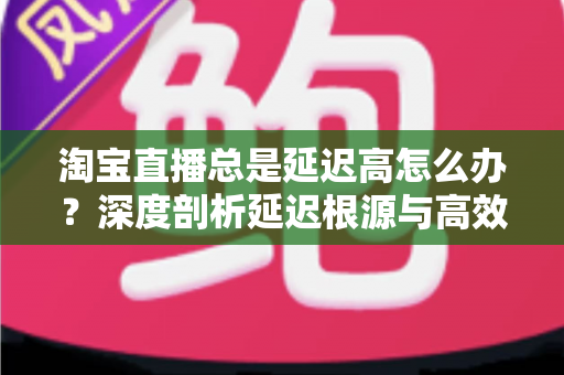淘宝直播总是延迟高怎么办?深度剖析延迟根源与高效解决指南 淘宝直播总是延迟高怎么办?深度剖析延迟根源与高效解决指南