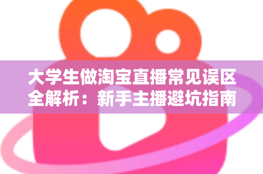 大学生做淘宝直播常见误区全解析:新手主播避坑指南与涨粉实战建议 大学生做淘宝直播常见误区全解析:新手主播避坑指南与涨粉实战建议