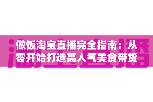 做饭淘宝直播完全指南：从零开始打造高人气美食带货直播间