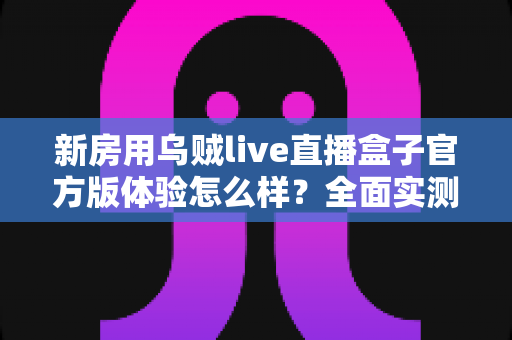 新房用乌贼live直播盒子官方版体验怎么样?全面实测官方版真实使用感受,帮你避坑不踩雷 新房用乌贼live直播盒子官方版体验怎么样?全面实测官方版真实使用感受,帮你避坑不踩雷