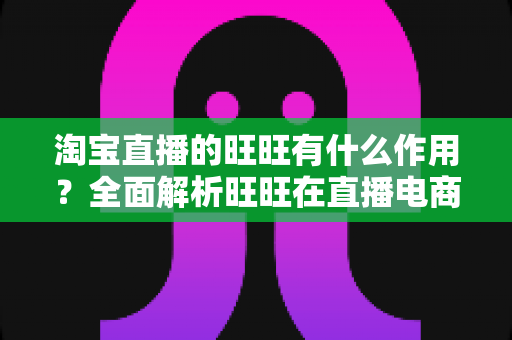 淘宝直播的旺旺有什么作用？全面解析旺旺在直播电商中的核心功能与运营价值