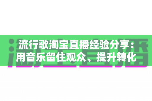 流行歌淘宝直播经验分享：用音乐留住观众、提升转化的实战指南