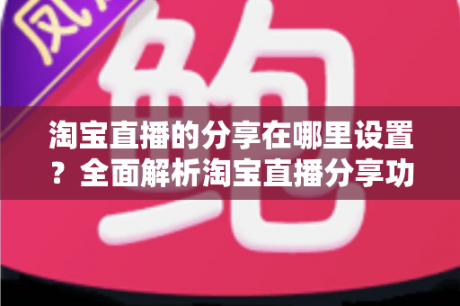 淘宝直播的分享在哪里设置?全面解析淘宝直播分享功能设置步骤与实用技巧 淘宝直播的分享在哪里设置?全面解析淘宝直播分享功能设置步骤与实用技巧