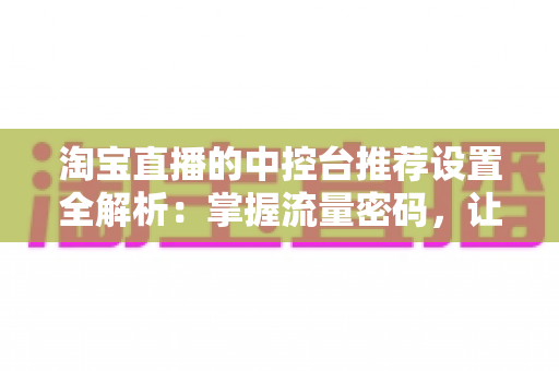 淘宝直播的中控台推荐设置全解析：掌握流量密码，让直播间曝光与转化双提升