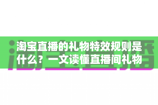 淘宝直播的礼物特效规则是什么？一文读懂直播间礼物玩法、特效触发机制与平台规范