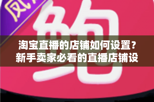 淘宝直播的店铺如何设置?新手卖家必看的直播店铺设置全流程指南 淘宝直播的店铺如何设置?新手卖家必看的直播店铺设置全流程指南