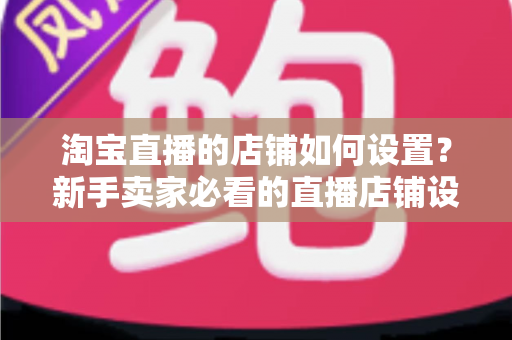 淘宝直播的店铺如何设置？新手卖家必看的直播店铺设置全流程指南