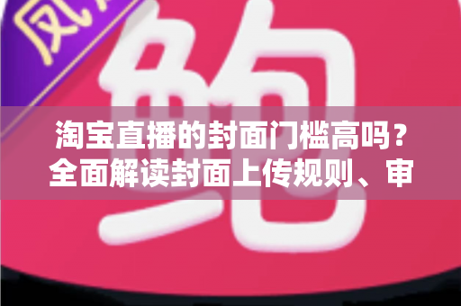 淘宝直播的封面门槛高吗？全面解读封面上传规则、审核标准与高点击率优化技巧