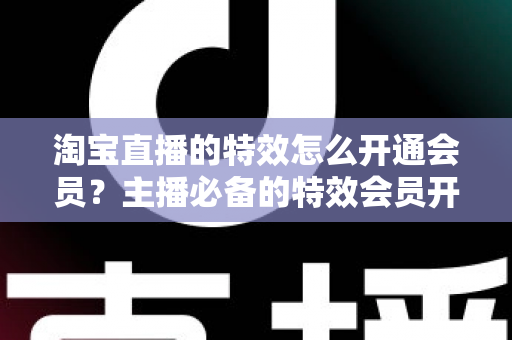 淘宝直播的特效怎么开通会员?主播必备的特效会员开通全攻略 淘宝直播的特效怎么开通会员?主播必备的特效会员开通全攻略